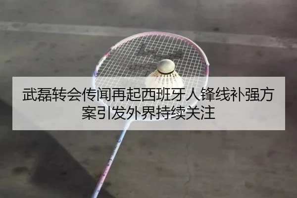 武磊转会传闻再起西班牙人锋线补强方案引发外界持续关注