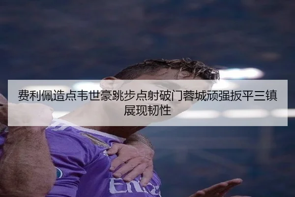 费利佩造点韦世豪跳步点射破门蓉城顽强扳平三镇展现韧性